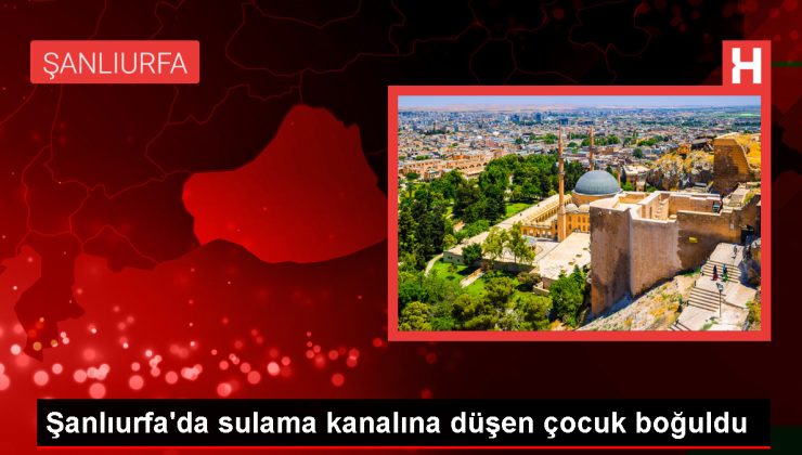 Şanlıurfa’da sulama kanalına düşen çocuk boğuldu