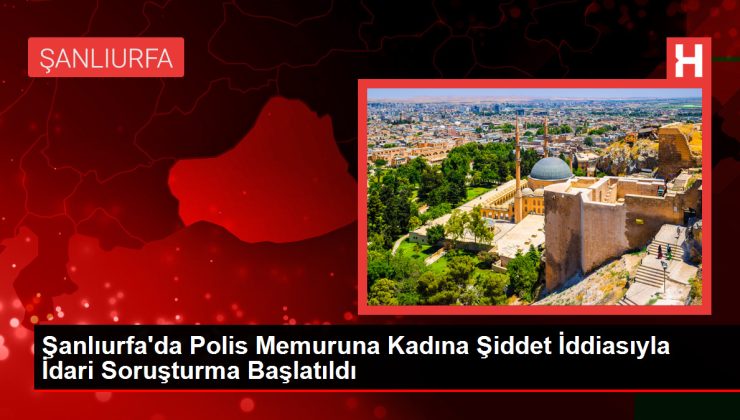 Şanlıurfa’da Polis Memuruna Kadına Şiddet İddiasıyla İdari Soruşturma Başlatıldı